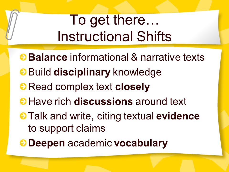To get there… Instructional Shifts Balance informational & narrative texts Build disciplinary knowledge Read complex text closely Have rich discussions around text Talk and write, citing textual evidence to support claims Deepen academic vocabulary