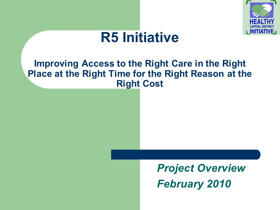 R5 Initiative Improving Access to the Right Care in the Right Place at the Right Time for the Right Reason at the Right Cost Project Overview February 2010
