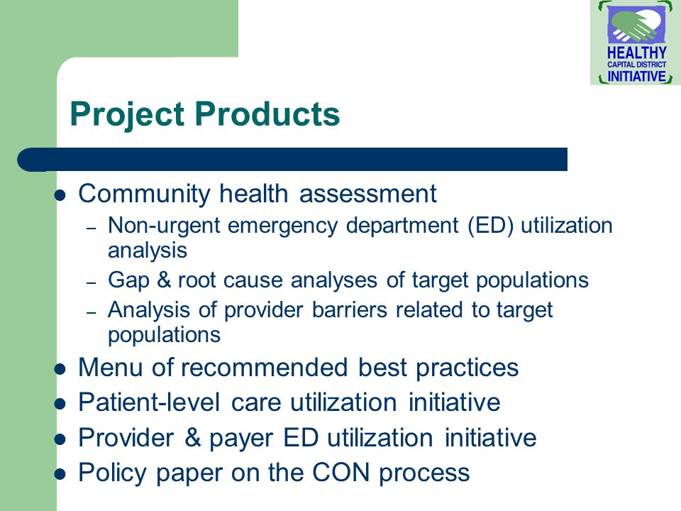 Project Products Community health assessment – Non-urgent emergency department (ED) utilization analysis – Gap & root cause analyses of target populations – Analysis of provider barriers related to target populations Menu of recommended best practices Patient-level care utilization initiative Provider & payer ED utilization initiative Policy paper on the CON process