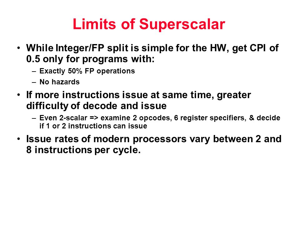 Limits of Superscalar While Integer/FP split is simple for the HW, get CPI of 0.5 only for programs with: –Exactly 50% FP operations –No hazards If more instructions issue at same time, greater difficulty of decode and issue –Even 2-scalar => examine 2 opcodes, 6 register specifiers, & decide if 1 or 2 instructions can issue Issue rates of modern processors vary between 2 and 8 instructions per cycle.