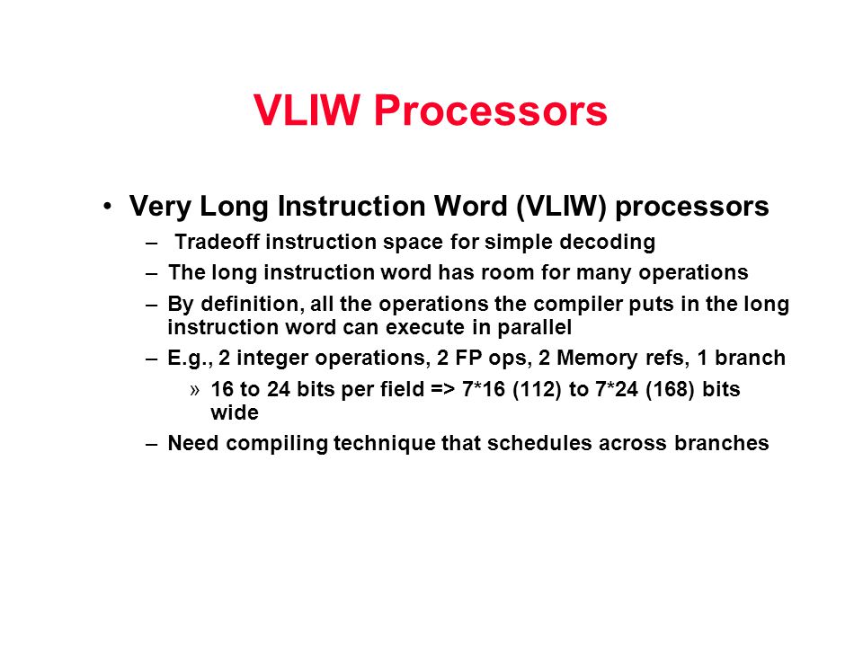 VLIW Processors Very Long Instruction Word (VLIW) processors – Tradeoff instruction space for simple decoding –The long instruction word has room for many operations –By definition, all the operations the compiler puts in the long instruction word can execute in parallel –E.g., 2 integer operations, 2 FP ops, 2 Memory refs, 1 branch »16 to 24 bits per field => 7*16 (112) to 7*24 (168) bits wide –Need compiling technique that schedules across branches
