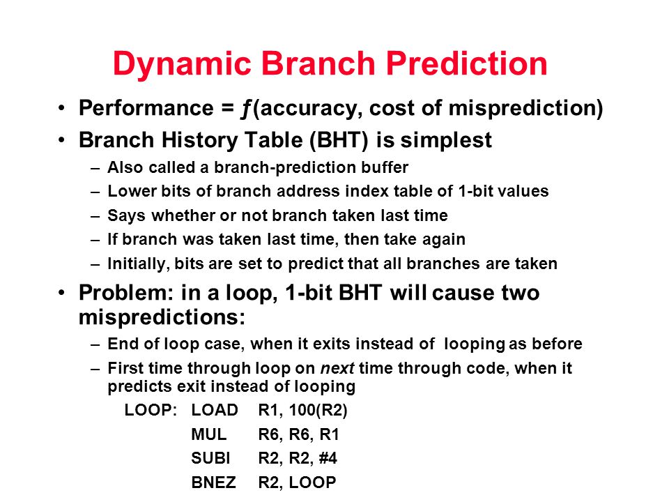 Dynamic Branch Prediction Performance = ƒ(accuracy, cost of misprediction) Branch History Table (BHT) is simplest –Also called a branch-prediction buffer –Lower bits of branch address index table of 1-bit values –Says whether or not branch taken last time –If branch was taken last time, then take again –Initially, bits are set to predict that all branches are taken Problem: in a loop, 1-bit BHT will cause two mispredictions: –End of loop case, when it exits instead of looping as before –First time through loop on next time through code, when it predicts exit instead of looping LOOP:LOADR1, 100(R2) MULR6, R6, R1 SUBI R2, R2, #4 BNEZR2, LOOP