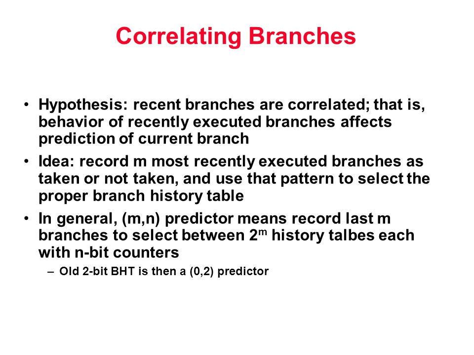 Correlating Branches Hypothesis: recent branches are correlated; that is, behavior of recently executed branches affects prediction of current branch Idea: record m most recently executed branches as taken or not taken, and use that pattern to select the proper branch history table In general, (m,n) predictor means record last m branches to select between 2 m history talbes each with n-bit counters –Old 2-bit BHT is then a (0,2) predictor
