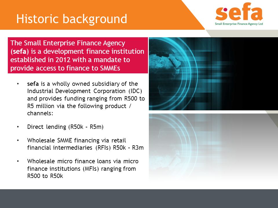 sefa is a wholly owned subsidiary of the Industrial Development Corporation (IDC) and provides funding ranging from R500 to R5 million via the following product / channels: Direct lending (R50k – R5m) Wholesale SMME financing via retail financial intermediaries (RFIs) R50k – R3m Wholesale micro finance loans via micro finance institutions (MFIs) ranging from R500 to R50k Historic background The Small Enterprise Finance Agency (sefa) is a development finance institution established in 2012 with a mandate to provide access to finance to SMMEs