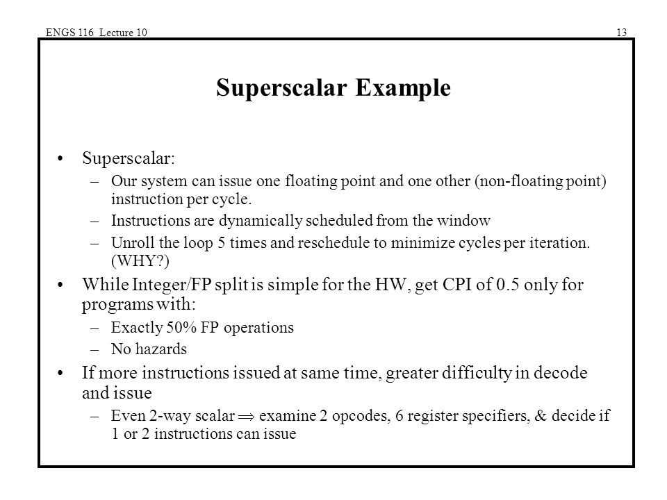 ENGS 116 Lecture 1013 Superscalar Example Superscalar: –Our system can issue one floating point and one other (non-floating point) instruction per cycle.