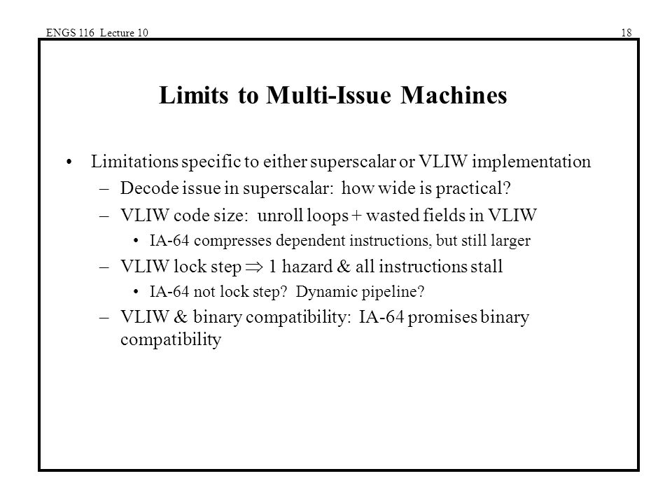 ENGS 116 Lecture 1018 Limits to Multi-Issue Machines Limitations specific to either superscalar or VLIW implementation –Decode issue in superscalar: how wide is practical.