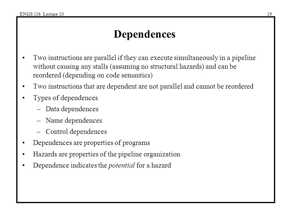 ENGS 116 Lecture 1019 Dependences Two instructions are parallel if they can execute simultaneously in a pipeline without causing any stalls (assuming no structural hazards) and can be reordered (depending on code semantics) Two instructions that are dependent are not parallel and cannot be reordered Types of dependences –Data dependences –Name dependences –Control dependences Dependences are properties of programs Hazards are properties of the pipeline organization Dependence indicates the potential for a hazard
