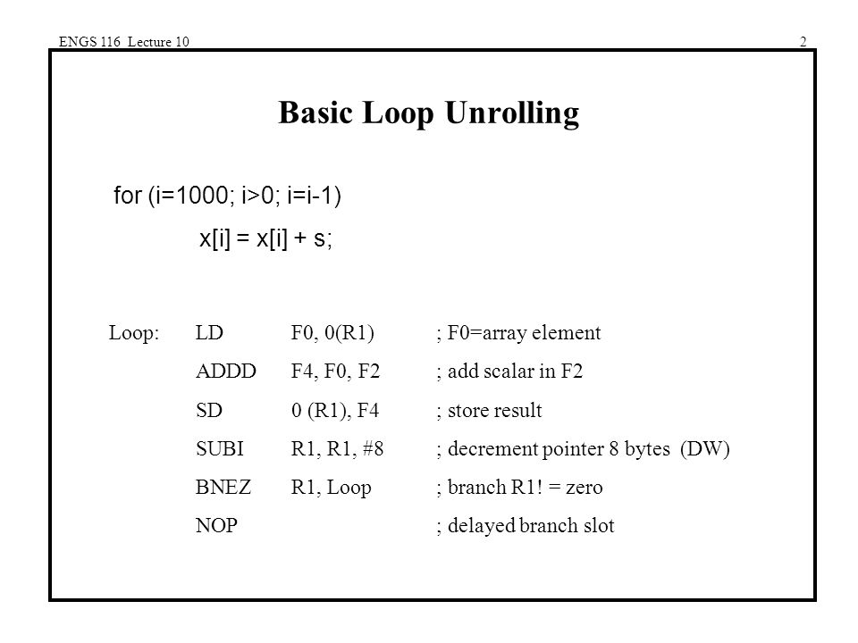 ENGS 116 Lecture 102 Basic Loop Unrolling for (i=1000; i>0; i=i-1) x[i] = x[i] + s; Loop:LDF0, 0(R1); F0=array element ADDDF4, F0, F2; add scalar in F2 SD0 (R1), F4; store result SUBIR1, R1, #8; decrement pointer 8 bytes (DW) BNEZR1, Loop; branch R1.