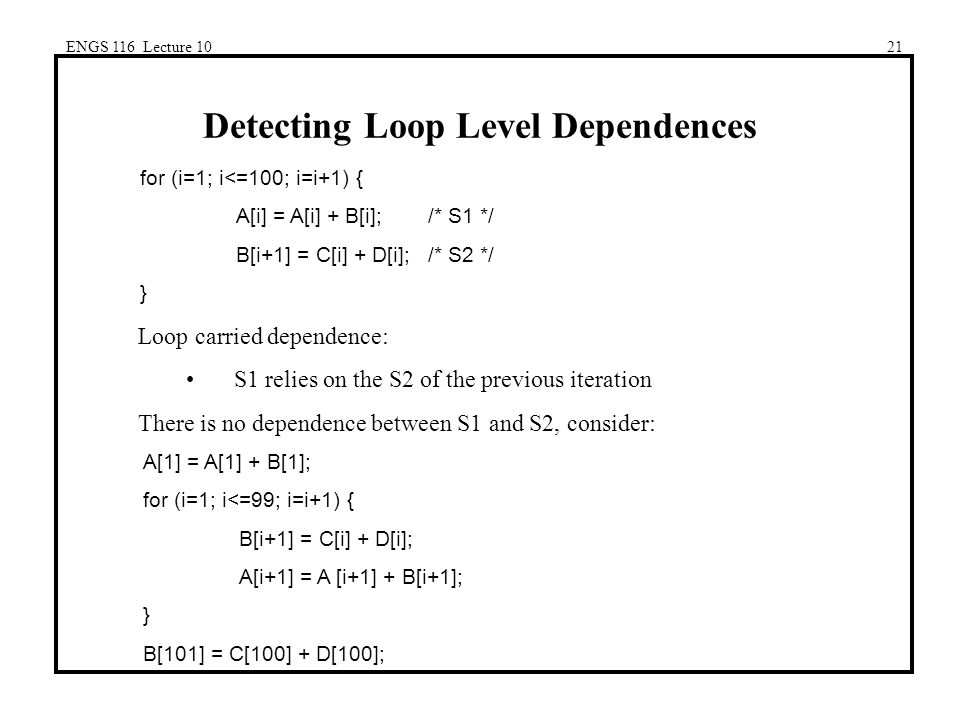 ENGS 116 Lecture 1021 Detecting Loop Level Dependences for (i=1; i<=100; i=i+1) { A[i] = A[i] + B[i];/* S1 */ B[i+1] = C[i] + D[i];/* S2 */ } Loop carried dependence: S1 relies on the S2 of the previous iteration There is no dependence between S1 and S2, consider: A[1] = A[1] + B[1]; for (i=1; i<=99; i=i+1) { B[i+1] = C[i] + D[i]; A[i+1] = A [i+1] + B[i+1]; } B[101] = C[100] + D[100];