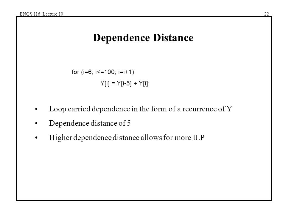 ENGS 116 Lecture 1022 Dependence Distance for (i=6; i<=100; i=i+1) Y[i] = Y[i-5] + Y[i]; Loop carried dependence in the form of a recurrence of Y Dependence distance of 5 Higher dependence distance allows for more ILP