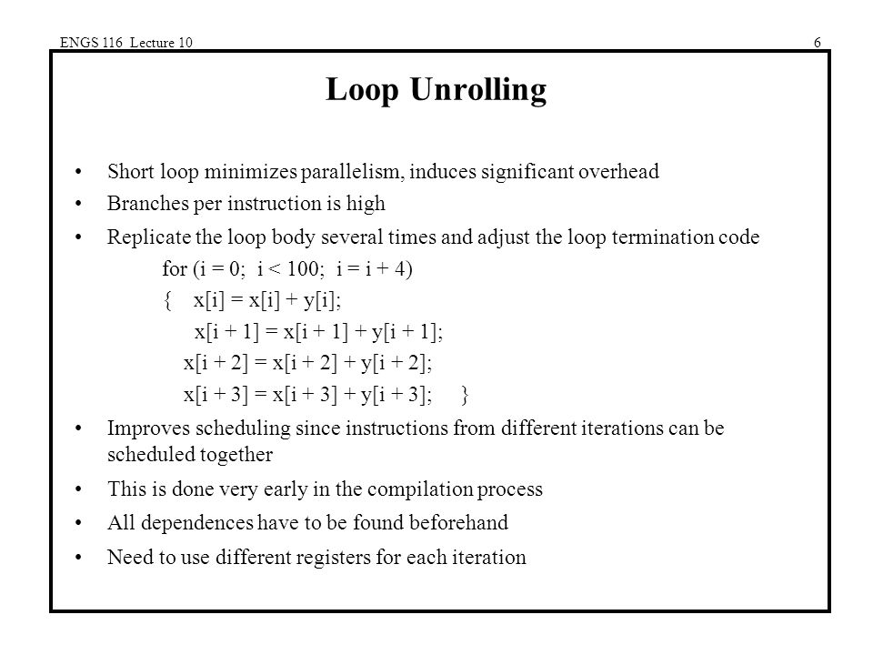 ENGS 116 Lecture 106 Loop Unrolling Short loop minimizes parallelism, induces significant overhead Branches per instruction is high Replicate the loop body several times and adjust the loop termination code for (i = 0; i < 100; i = i + 4) { x[i] = x[i] + y[i]; x[i + 1] = x[i + 1] + y[i + 1]; x[i + 2] = x[i + 2] + y[i + 2]; x[i + 3] = x[i + 3] + y[i + 3]; } Improves scheduling since instructions from different iterations can be scheduled together This is done very early in the compilation process All dependences have to be found beforehand Need to use different registers for each iteration