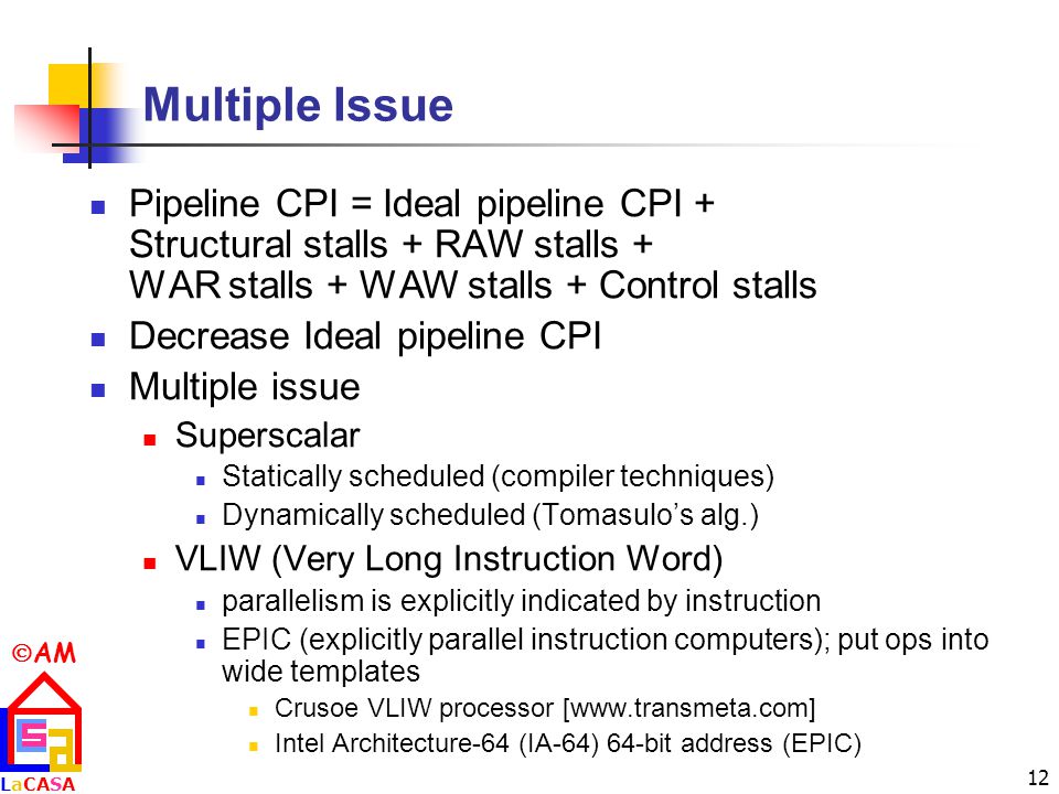  AM LaCASALaCASA 12 Multiple Issue Pipeline CPI = Ideal pipeline CPI + Structural stalls + RAW stalls + WAR stalls + WAW stalls + Control stalls Decrease Ideal pipeline CPI Multiple issue Superscalar Statically scheduled (compiler techniques) Dynamically scheduled (Tomasulo’s alg.) VLIW (Very Long Instruction Word) parallelism is explicitly indicated by instruction EPIC (explicitly parallel instruction computers); put ops into wide templates Crusoe VLIW processor [  Intel Architecture-64 (IA-64) 64-bit address (EPIC)