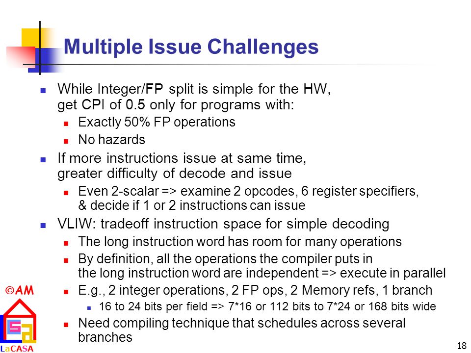 AM LaCASALaCASA 18 Multiple Issue Challenges While Integer/FP split is simple for the HW, get CPI of 0.5 only for programs with: Exactly 50% FP operations No hazards If more instructions issue at same time, greater difficulty of decode and issue Even 2-scalar => examine 2 opcodes, 6 register specifiers, & decide if 1 or 2 instructions can issue VLIW: tradeoff instruction space for simple decoding The long instruction word has room for many operations By definition, all the operations the compiler puts in the long instruction word are independent => execute in parallel E.g., 2 integer operations, 2 FP ops, 2 Memory refs, 1 branch 16 to 24 bits per field => 7*16 or 112 bits to 7*24 or 168 bits wide Need compiling technique that schedules across several branches