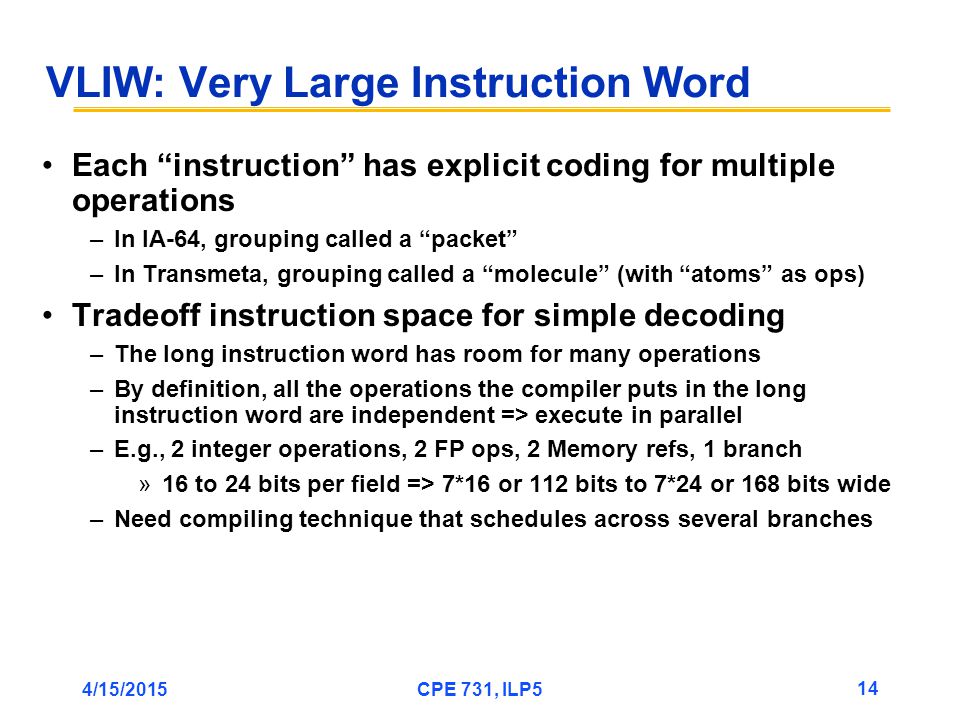 4/15/2015CPE 731, ILP5 14 VLIW: Very Large Instruction Word Each instruction has explicit coding for multiple operations –In IA-64, grouping called a packet –In Transmeta, grouping called a molecule (with atoms as ops) Tradeoff instruction space for simple decoding –The long instruction word has room for many operations –By definition, all the operations the compiler puts in the long instruction word are independent => execute in parallel –E.g., 2 integer operations, 2 FP ops, 2 Memory refs, 1 branch »16 to 24 bits per field => 7*16 or 112 bits to 7*24 or 168 bits wide –Need compiling technique that schedules across several branches