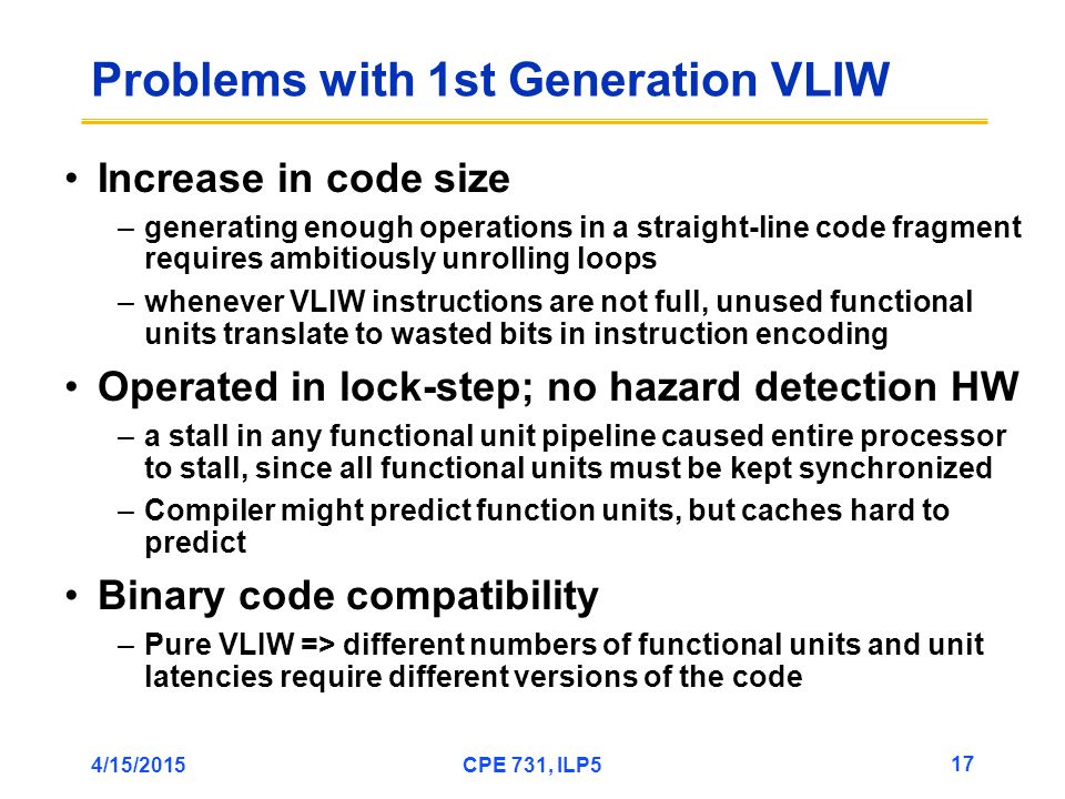 4/15/2015CPE 731, ILP5 17 Problems with 1st Generation VLIW Increase in code size –generating enough operations in a straight-line code fragment requires ambitiously unrolling loops –whenever VLIW instructions are not full, unused functional units translate to wasted bits in instruction encoding Operated in lock-step; no hazard detection HW –a stall in any functional unit pipeline caused entire processor to stall, since all functional units must be kept synchronized –Compiler might predict function units, but caches hard to predict Binary code compatibility –Pure VLIW => different numbers of functional units and unit latencies require different versions of the code