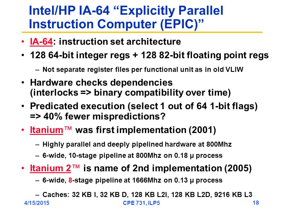 4/15/2015CPE 731, ILP5 18 Intel/HP IA-64 Explicitly Parallel Instruction Computer (EPIC) IA-64: instruction set architecture bit integer regs bit floating point regs –Not separate register files per functional unit as in old VLIW Hardware checks dependencies (interlocks => binary compatibility over time) Predicated execution (select 1 out of 64 1-bit flags) => 40% fewer mispredictions.