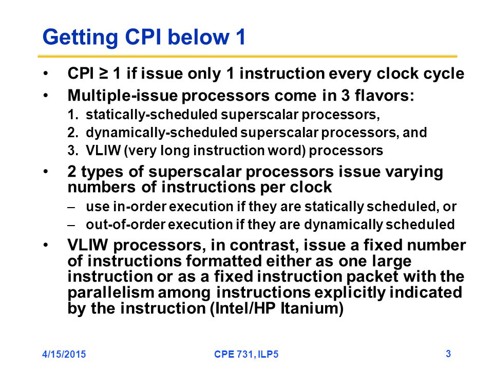 4/15/2015CPE 731, ILP5 3 Getting CPI below 1 CPI ≥ 1 if issue only 1 instruction every clock cycle Multiple-issue processors come in 3 flavors: 1.statically-scheduled superscalar processors, 2.dynamically-scheduled superscalar processors, and 3.VLIW (very long instruction word) processors 2 types of superscalar processors issue varying numbers of instructions per clock –use in-order execution if they are statically scheduled, or –out-of-order execution if they are dynamically scheduled VLIW processors, in contrast, issue a fixed number of instructions formatted either as one large instruction or as a fixed instruction packet with the parallelism among instructions explicitly indicated by the instruction (Intel/HP Itanium)