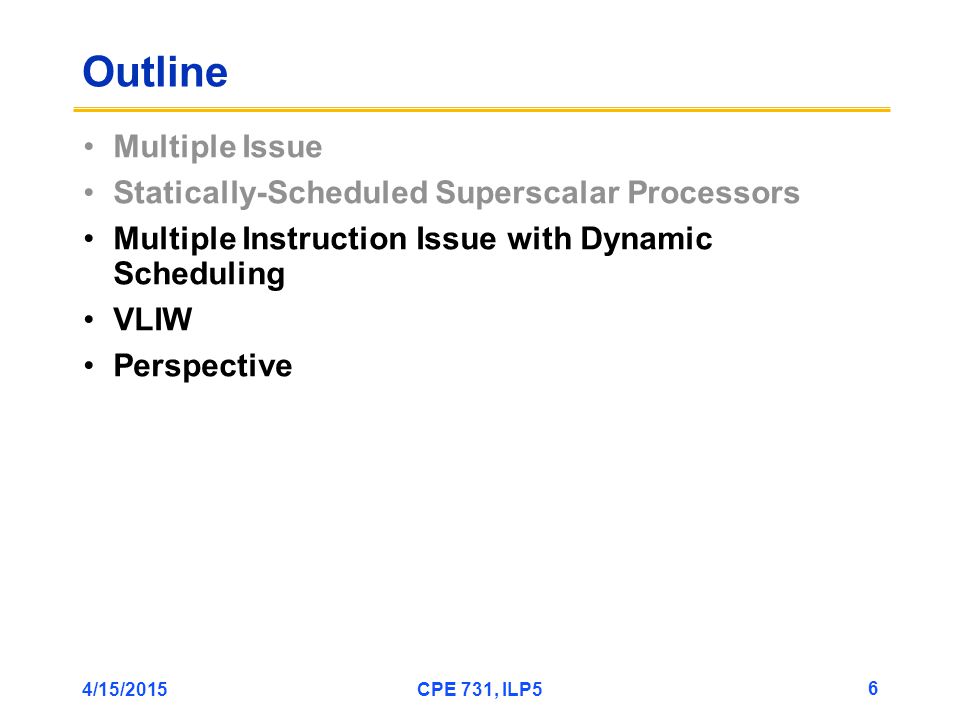 4/15/2015CPE 731, ILP5 6 Outline Multiple Issue Statically-Scheduled Superscalar Processors Multiple Instruction Issue with Dynamic Scheduling VLIW Perspective