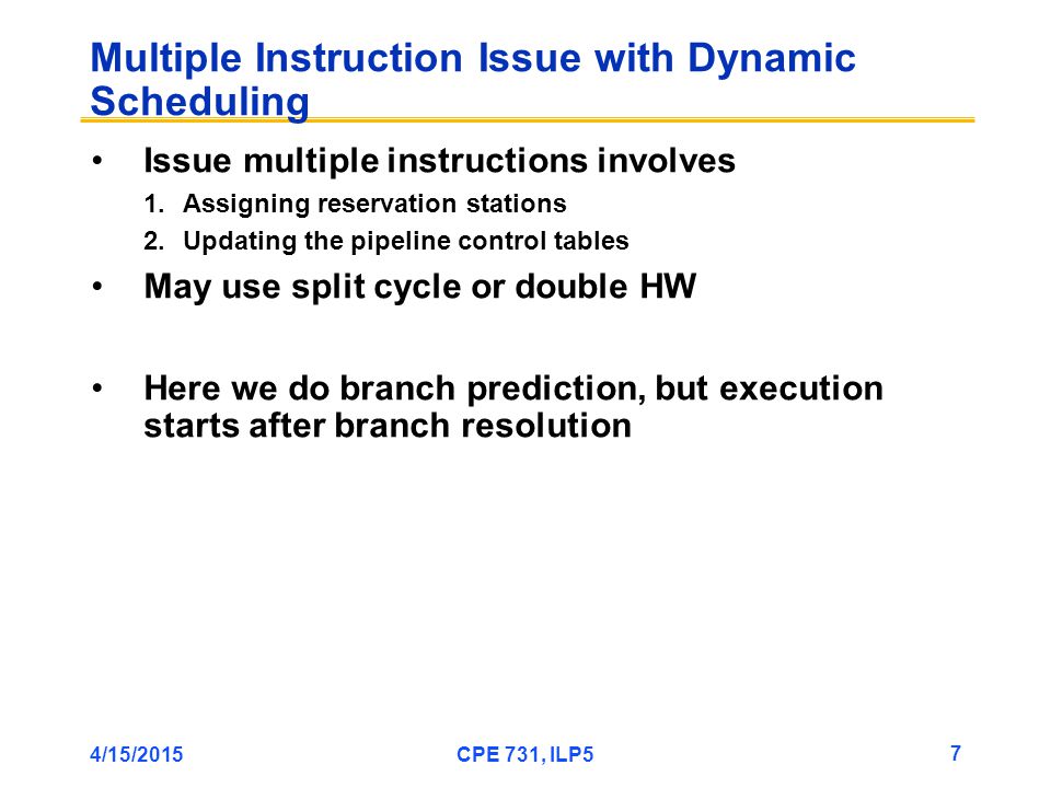 4/15/2015CPE 731, ILP5 7 Multiple Instruction Issue with Dynamic Scheduling Issue multiple instructions involves 1.Assigning reservation stations 2.Updating the pipeline control tables May use split cycle or double HW Here we do branch prediction, but execution starts after branch resolution