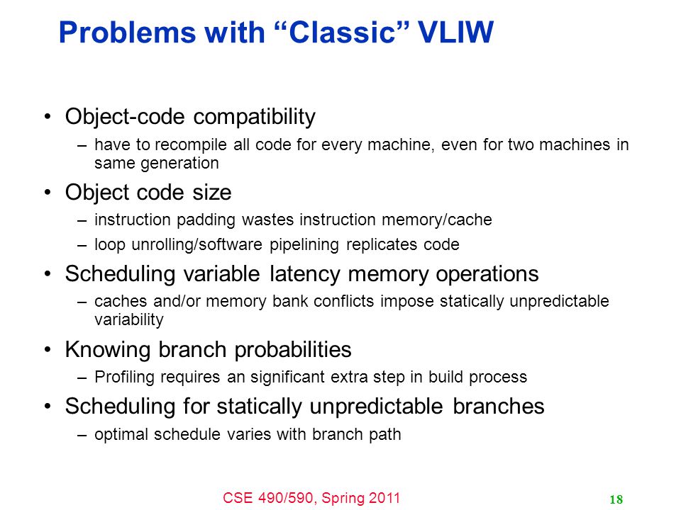 CSE 490/590, Spring Problems with Classic VLIW Object-code compatibility –have to recompile all code for every machine, even for two machines in same generation Object code size –instruction padding wastes instruction memory/cache –loop unrolling/software pipelining replicates code Scheduling variable latency memory operations –caches and/or memory bank conflicts impose statically unpredictable variability Knowing branch probabilities –Profiling requires an significant extra step in build process Scheduling for statically unpredictable branches –optimal schedule varies with branch path
