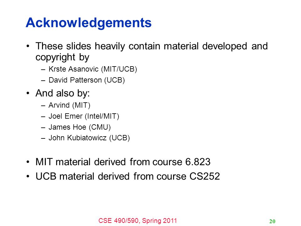 CSE 490/590, Spring Acknowledgements These slides heavily contain material developed and copyright by –Krste Asanovic (MIT/UCB) –David Patterson (UCB) And also by: –Arvind (MIT) –Joel Emer (Intel/MIT) –James Hoe (CMU) –John Kubiatowicz (UCB) MIT material derived from course UCB material derived from course CS252