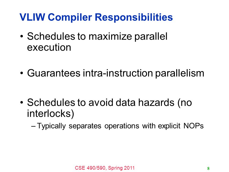 CSE 490/590, Spring 2011 VLIW Compiler Responsibilities Schedules to maximize parallel execution Guarantees intra-instruction parallelism Schedules to avoid data hazards (no interlocks) –Typically separates operations with explicit NOPs 8