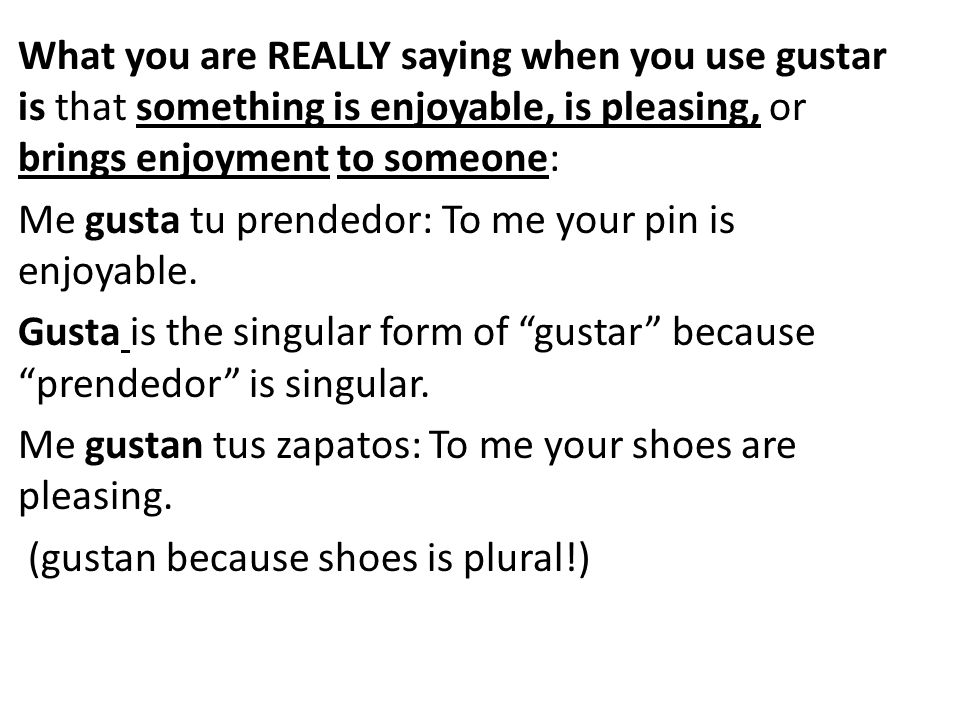 What you are REALLY saying when you use gustar is that something is enjoyable, is pleasing, or brings enjoyment to someone: Me gusta tu prendedor: To me your pin is enjoyable.