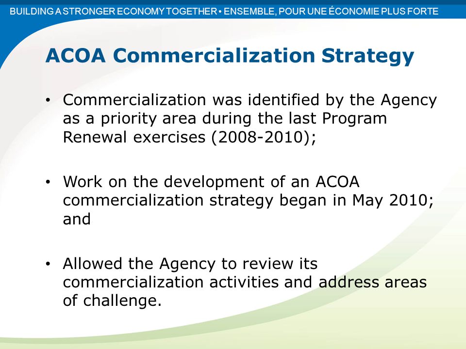 Commercialization was identified by the Agency as a priority area during the last Program Renewal exercises ( ); Work on the development of an ACOA commercialization strategy began in May 2010; and Allowed the Agency to review its commercialization activities and address areas of challenge.