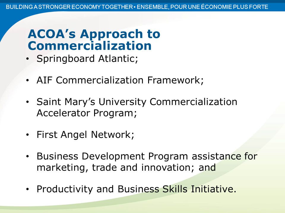 Springboard Atlantic; AIF Commercialization Framework; Saint Mary’s University Commercialization Accelerator Program; First Angel Network; Business Development Program assistance for marketing, trade and innovation; and Productivity and Business Skills Initiative.