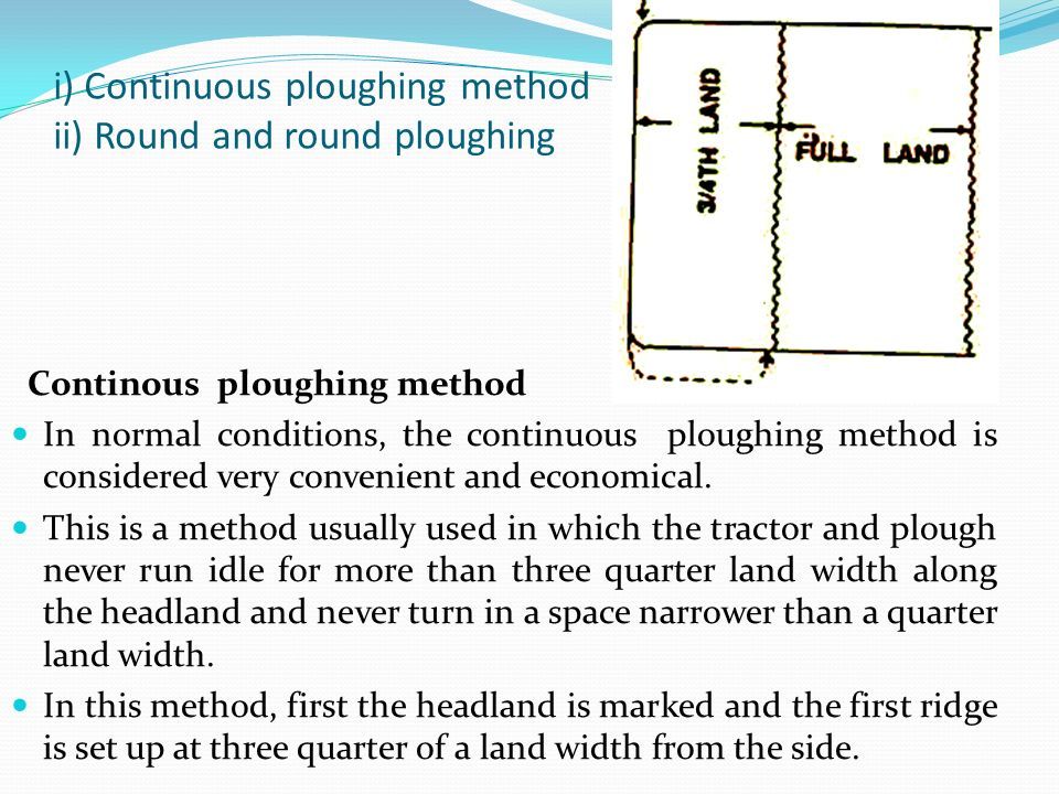 i) Continuous ploughing method ii) Round and round ploughing Continous ploughing method In normal conditions, the continuous ploughing method is considered very convenient and economical.