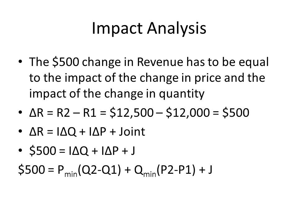 Impact Analysis The $500 change in Revenue has to be equal to the impact of the change in price and the impact of the change in quantity ∆R = R2 – R1 = $12,500 – $12,000 = $500 ∆R = I∆Q + I∆P + Joint $500 = I∆Q + I∆P + J $500 = P min (Q2-Q1) + Q min (P2-P1) + J