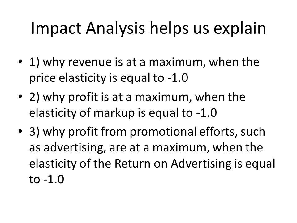 Impact Analysis helps us explain 1) why revenue is at a maximum, when the price elasticity is equal to ) why profit is at a maximum, when the elasticity of markup is equal to ) why profit from promotional efforts, such as advertising, are at a maximum, when the elasticity of the Return on Advertising is equal to -1.0