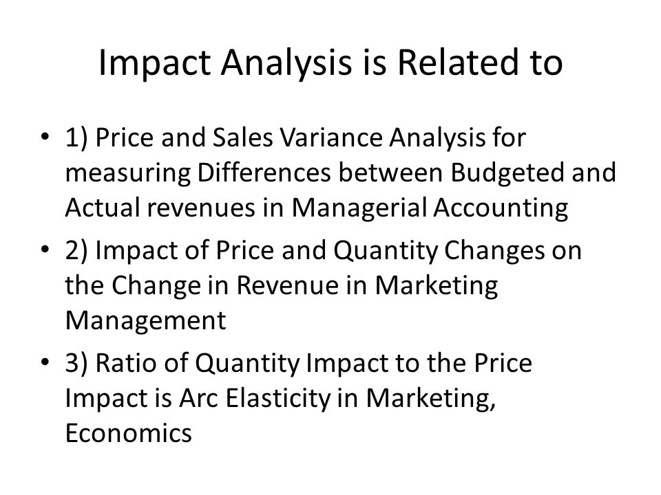 Impact Analysis is Related to 1) Price and Sales Variance Analysis for measuring Differences between Budgeted and Actual revenues in Managerial Accounting 2) Impact of Price and Quantity Changes on the Change in Revenue in Marketing Management 3) Ratio of Quantity Impact to the Price Impact is Arc Elasticity in Marketing, Economics