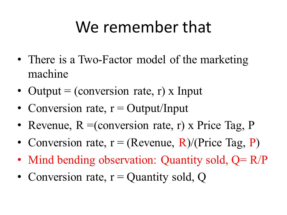 We remember that There is a Two-Factor model of the marketing machine Output = (conversion rate, r) x Input Conversion rate, r = Output/Input Revenue, R =(conversion rate, r) x Price Tag, P Conversion rate, r = (Revenue, R)/(Price Tag, P) Mind bending observation: Quantity sold, Q= R/P Conversion rate, r = Quantity sold, Q
