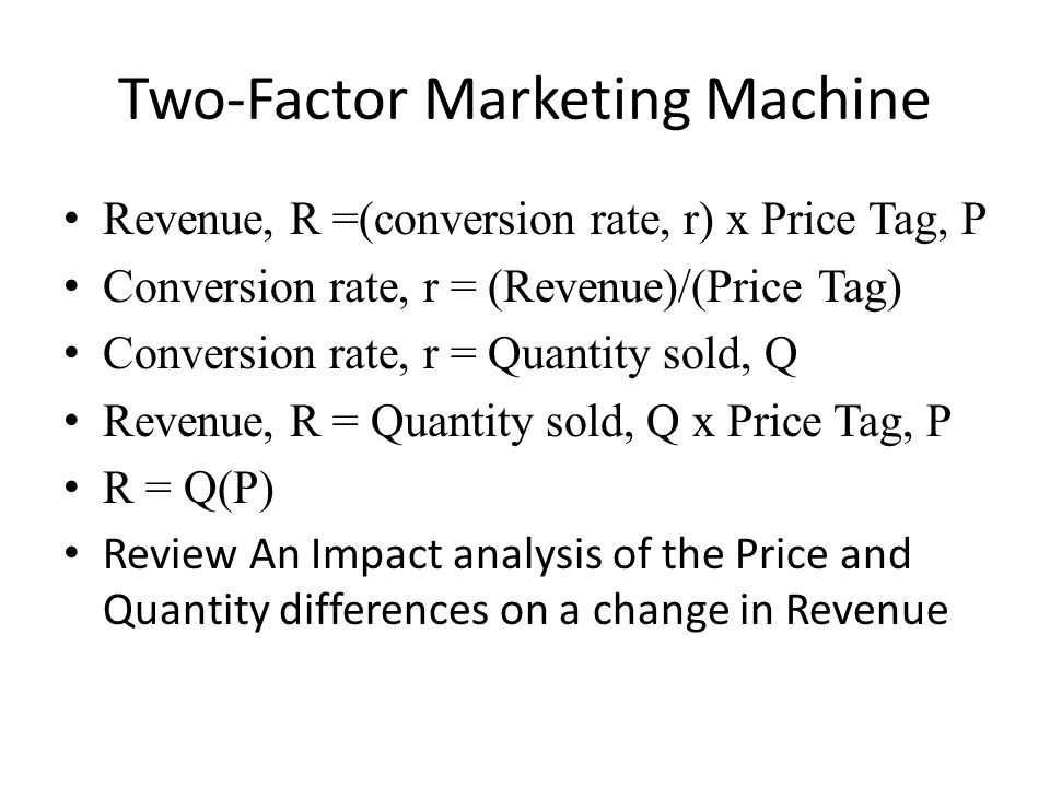 Two-Factor Marketing Machine Revenue, R =(conversion rate, r) x Price Tag, P Conversion rate, r = (Revenue)/(Price Tag) Conversion rate, r = Quantity sold, Q Revenue, R = Quantity sold, Q x Price Tag, P R = Q(P) Review An Impact analysis of the Price and Quantity differences on a change in Revenue
