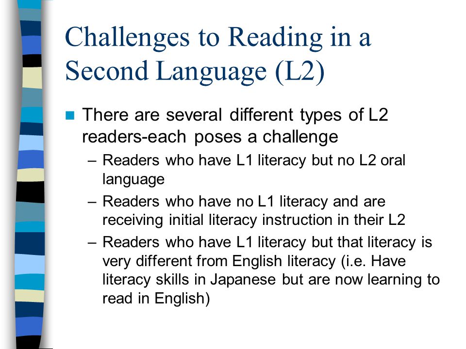 Challenges to Reading in a Second Language (L2) There are several different types of L2 readers-each poses a challenge –Readers who have L1 literacy but no L2 oral language –Readers who have no L1 literacy and are receiving initial literacy instruction in their L2 –Readers who have L1 literacy but that literacy is very different from English literacy (i.e.