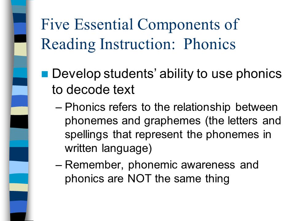 Five Essential Components of Reading Instruction: Phonics Develop students’ ability to use phonics to decode text –Phonics refers to the relationship between phonemes and graphemes (the letters and spellings that represent the phonemes in written language) –Remember, phonemic awareness and phonics are NOT the same thing