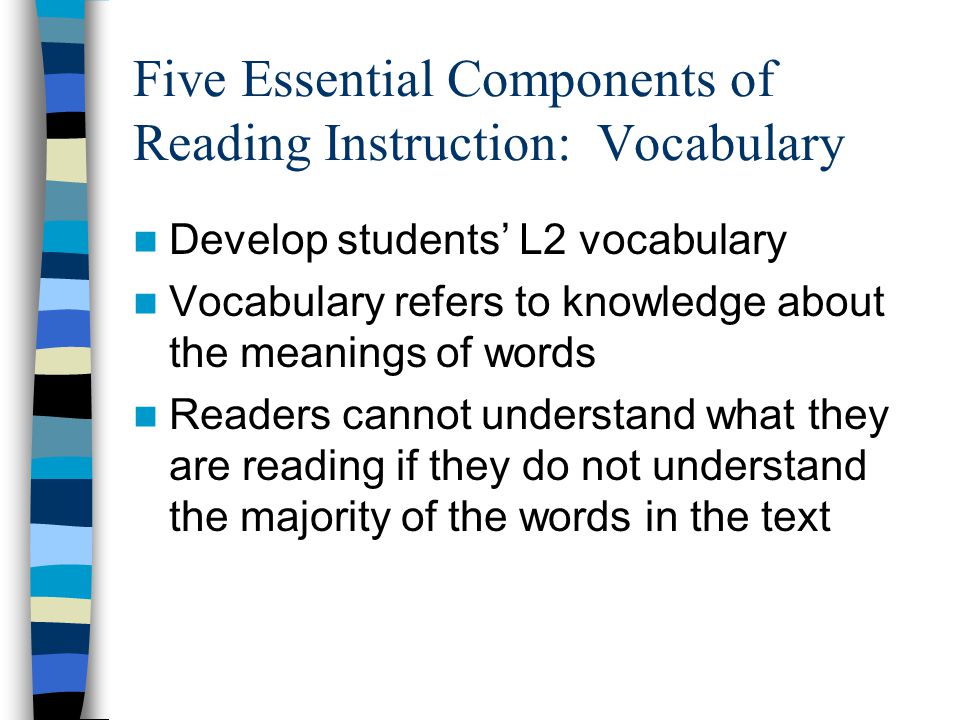 Five Essential Components of Reading Instruction: Vocabulary Develop students’ L2 vocabulary Vocabulary refers to knowledge about the meanings of words Readers cannot understand what they are reading if they do not understand the majority of the words in the text