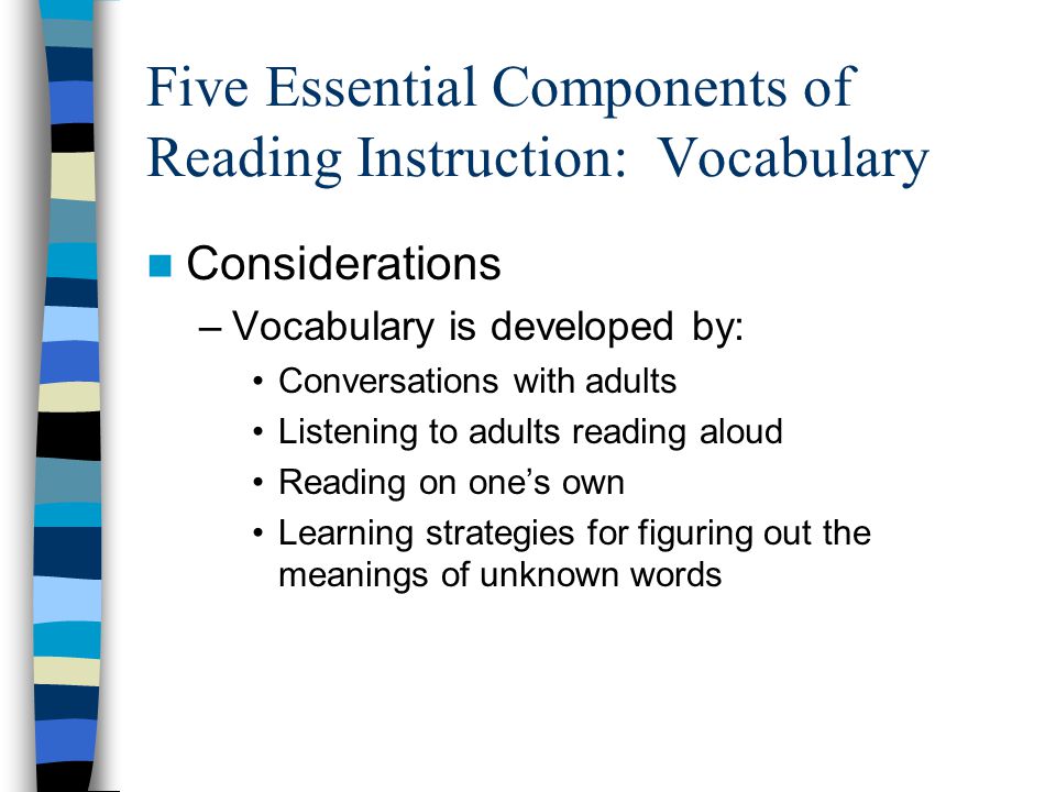 Five Essential Components of Reading Instruction: Vocabulary Considerations –Vocabulary is developed by: Conversations with adults Listening to adults reading aloud Reading on one’s own Learning strategies for figuring out the meanings of unknown words