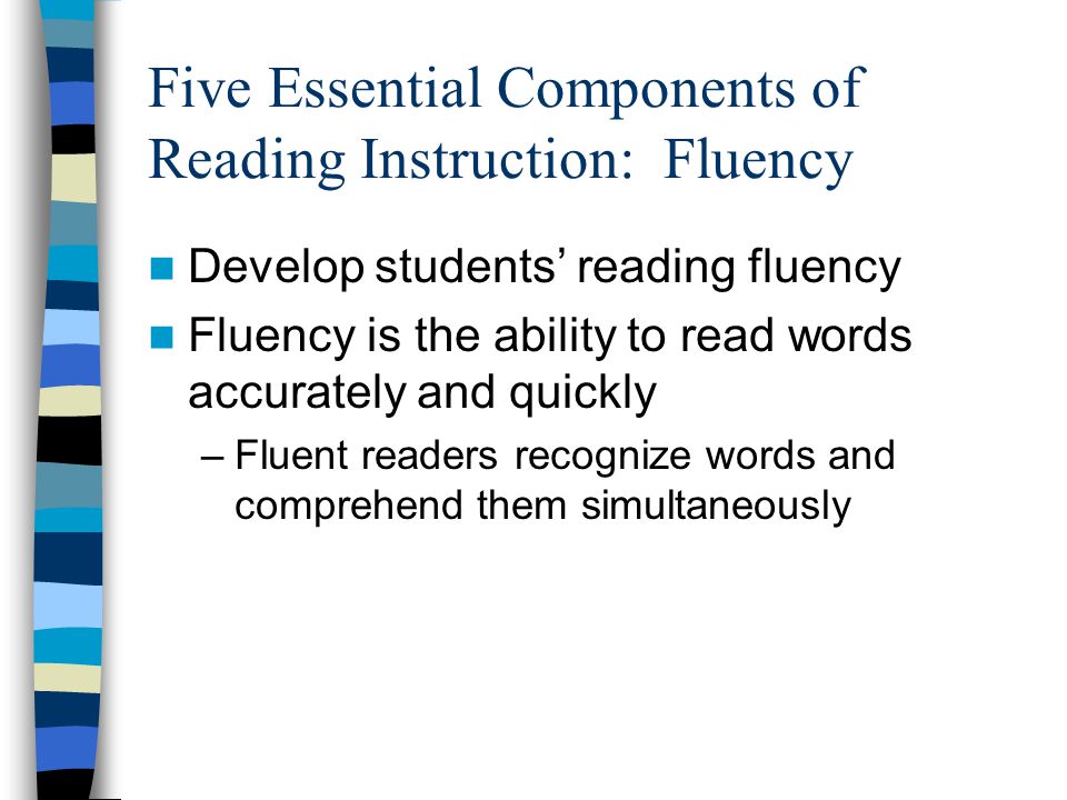 Five Essential Components of Reading Instruction: Fluency Develop students’ reading fluency Fluency is the ability to read words accurately and quickly –Fluent readers recognize words and comprehend them simultaneously