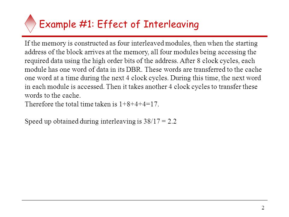 2 Example #1: Effect of Interleaving If the memory is constructed as four interleaved modules, then when the starting address of the block arrives at the memory, all four modules being accessing the required data using the high order bits of the address.