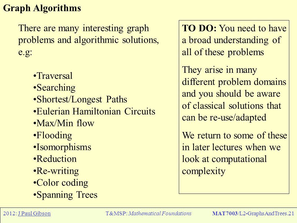 2012: J Paul GibsonT&MSP: Mathematical FoundationsMAT7003/L2-GraphsAndTrees.21 Graph Algorithms There are many interesting graph problems and algorithmic solutions, e.g: Traversal Searching Shortest/Longest Paths Eulerian Hamiltonian Circuits Max/Min flow Flooding Isomorphisms Reduction Re-writing Color coding Spanning Trees TO DO: You need to have a broad understanding of all of these problems They arise in many different problem domains and you should be aware of classical solutions that can be re-use/adapted We return to some of these in later lectures when we look at computational complexity