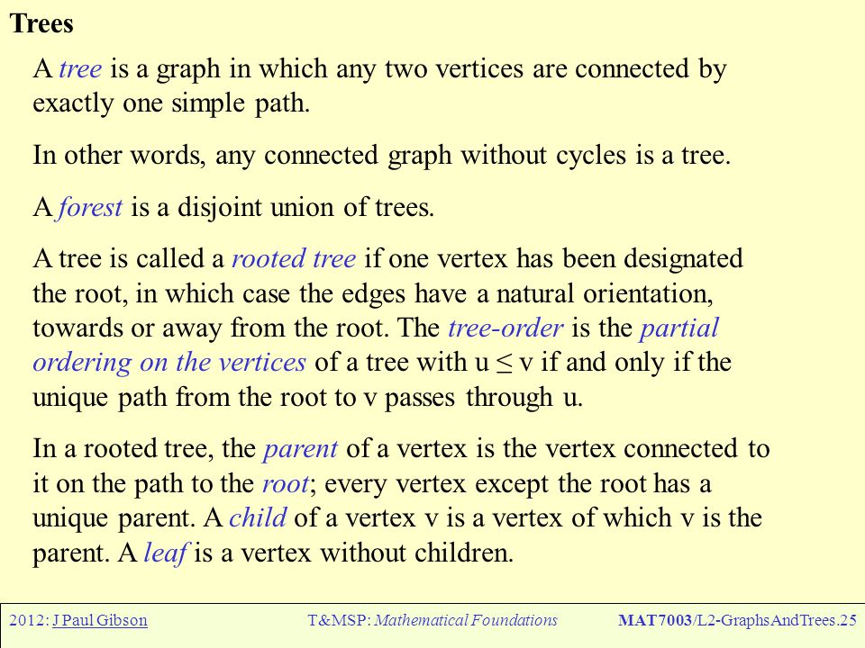 2012: J Paul GibsonT&MSP: Mathematical FoundationsMAT7003/L2-GraphsAndTrees.25 Trees A tree is a graph in which any two vertices are connected by exactly one simple path.