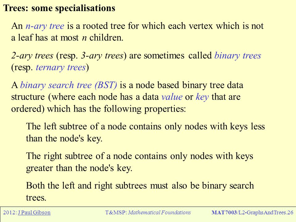 2012: J Paul GibsonT&MSP: Mathematical FoundationsMAT7003/L2-GraphsAndTrees.26 Trees: some specialisations An n-ary tree is a rooted tree for which each vertex which is not a leaf has at most n children.