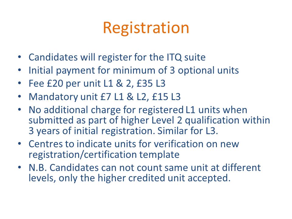 Registration Candidates will register for the ITQ suite Initial payment for minimum of 3 optional units Fee £20 per unit L1 & 2, £35 L3 Mandatory unit £7 L1 & L2, £15 L3 No additional charge for registered L1 units when submitted as part of higher Level 2 qualification within 3 years of initial registration.