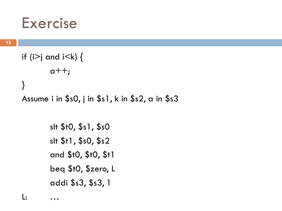 Exercise if (i>j and i<k) { a++; } Assume i in $s0, j in $s1, k in $s2, a in $s3 slt $t0, $s1, $s0 slt $t1, $s0, $s2 and $t0, $t0, $t1 beq $t0, $zero, L addi $s3, $s3, 1 L: … 13
