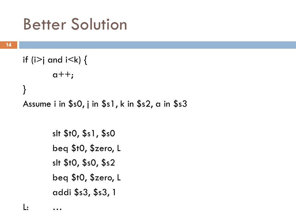 Better Solution if (i>j and i<k) { a++; } Assume i in $s0, j in $s1, k in $s2, a in $s3 slt $t0, $s1, $s0 beq $t0, $zero, L slt $t0, $s0, $s2 beq $t0, $zero, L addi $s3, $s3, 1 L: … 14