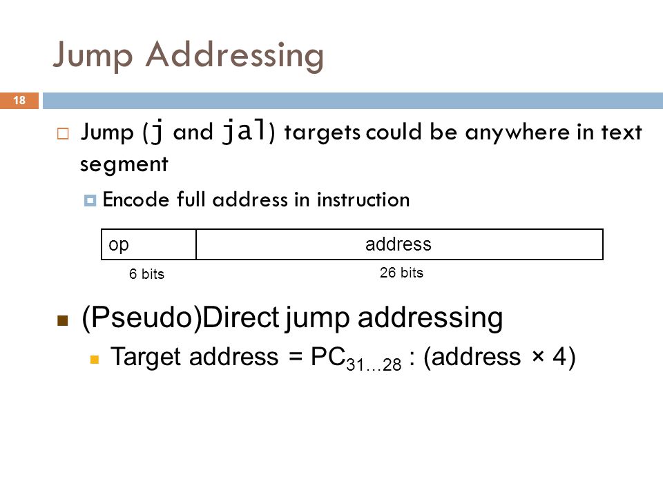 Jump Addressing  Jump ( j and jal ) targets could be anywhere in text segment  Encode full address in instruction opaddress 6 bits 26 bits (Pseudo)Direct jump addressing Target address = PC 31…28 : (address × 4) 18