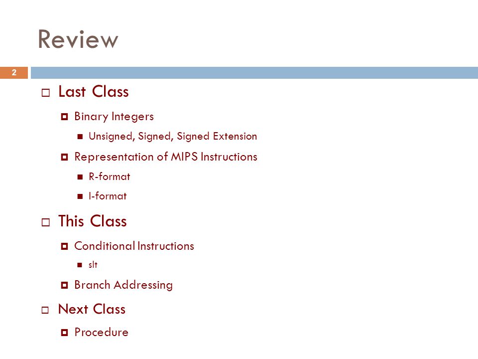Review  Last Class  Binary Integers Unsigned, Signed, Signed Extension  Representation of MIPS Instructions R-format I-format  This Class  Conditional Instructions slt  Branch Addressing  Next Class  Procedure 2