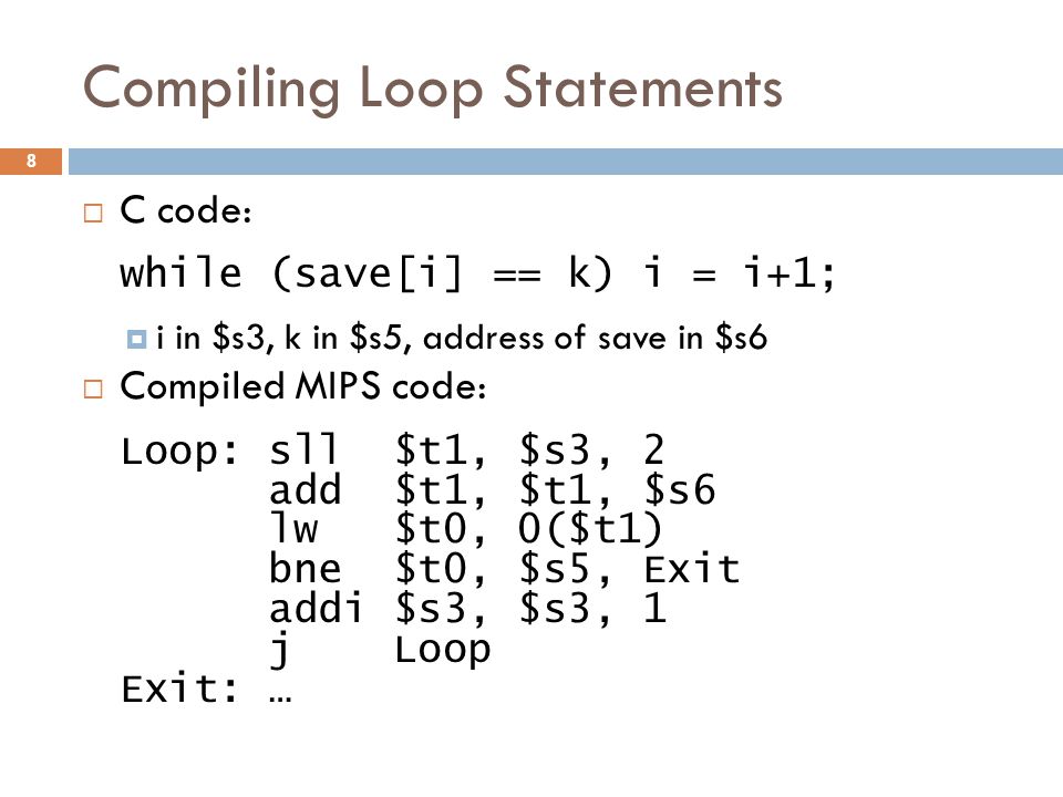 Compiling Loop Statements  C code: while (save[i] == k) i = i+1;  i in $s3, k in $s5, address of save in $s6  Compiled MIPS code: Loop: sll $t1, $s3, 2 add $t1, $t1, $s6 lw $t0, 0($t1) bne $t0, $s5, Exit addi $s3, $s3, 1 j Loop Exit: … 8